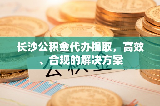 高陵长沙公积金代办提取，高效、合规的解决方案