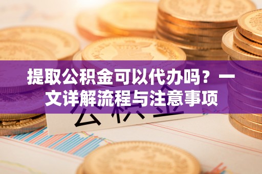 高陵提取公积金可以代办吗？一文详解流程与注意事项