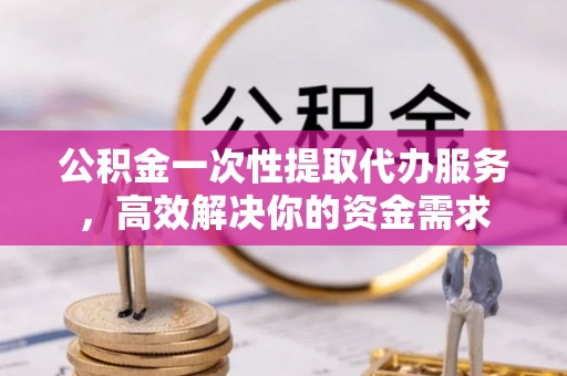高陵公积金一次性提取代办服务，高效解决你的资金需求