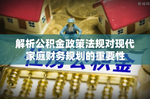 高陵解析公积金政策法规对现代家庭财务规划的重要性