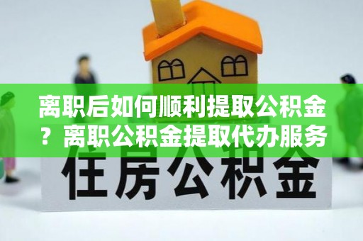 高陵离职后如何顺利提取公积金？离职公积金提取代办服务帮你搞定！