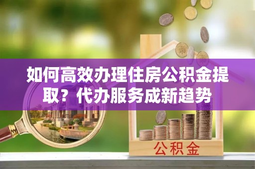 高陵如何高效办理住房公积金提取？代办服务成新趋势
