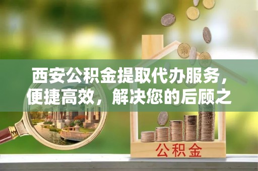 高陵西安公积金提取代办服务，便捷高效，解决您的后顾之忧