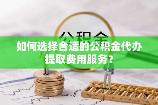 高陵如何选择合适的公积金代办提取费用服务？