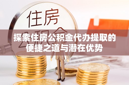 高陵探索住房公积金代办提取的便捷之道与潜在优势