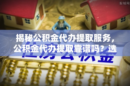 高陵揭秘公积金代办提取服务，公积金代办提取靠谱吗？选择需谨慎