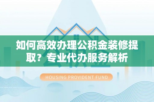高陵如何高效办理公积金装修提取？专业代办服务解析