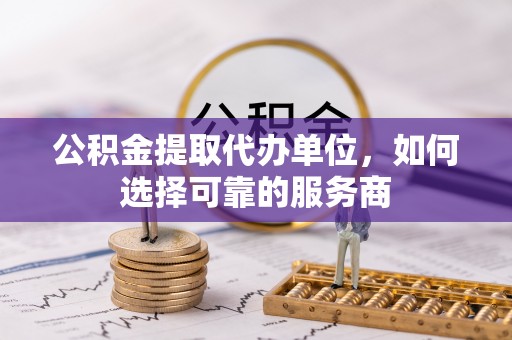 高陵公积金提取代办单位，如何选择可靠的服务商