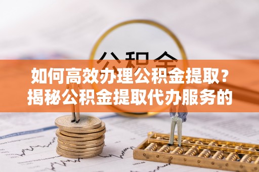 高陵如何高效办理公积金提取？揭秘公积金提取代办服务的优势与注意事项