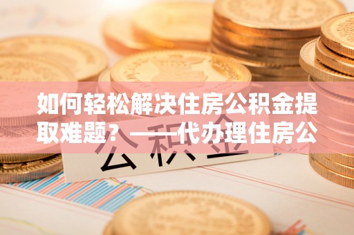 高陵如何轻松解决住房公积金提取难题？——代办理住房公积金提取服务解析
