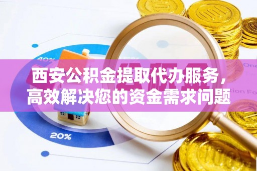高陵西安公积金提取代办服务，高效解决您的资金需求问题
