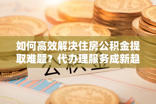 高陵如何高效解决住房公积金提取难题？代办理服务成新趋势