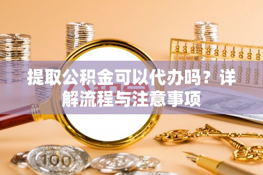 高陵提取公积金可以代办吗？详解流程与注意事项