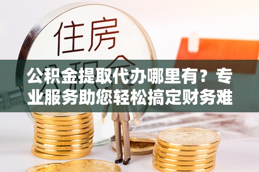 高陵公积金提取代办哪里有？专业服务助您轻松搞定财务难题