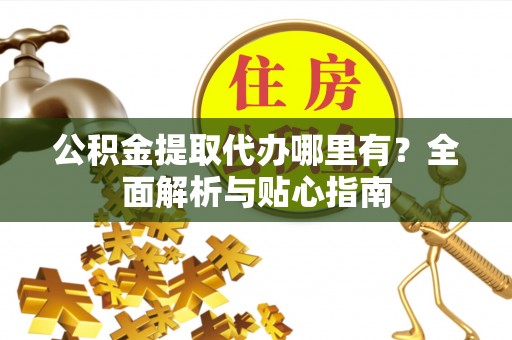 高陵公积金提取代办哪里有？全面解析与贴心指南