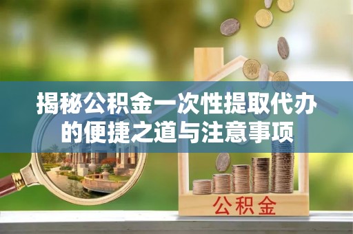 高陵揭秘公积金一次性提取代办的便捷之道与注意事项