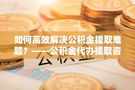 高陵如何高效解决公积金提取难题？——公积金代办提取咨询服务全解析