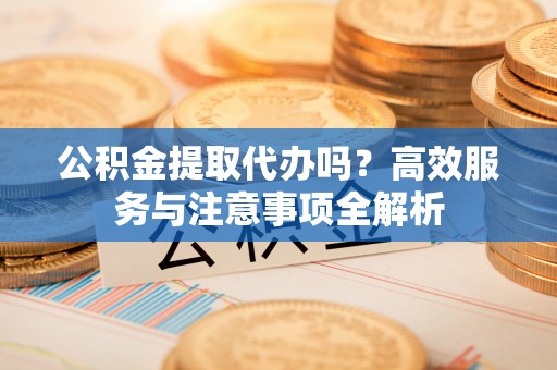 高陵公积金提取代办吗？高效服务与注意事项全解析