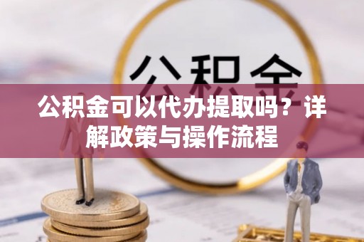 高陵公积金可以代办提取吗？详解政策与操作流程