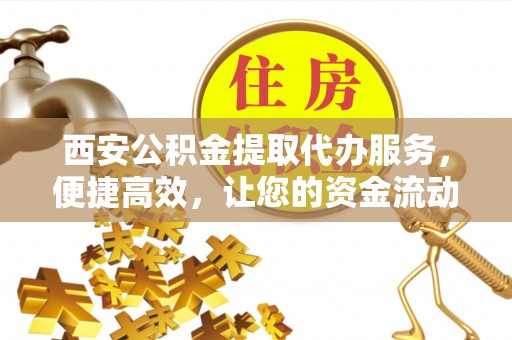 高陵西安公积金提取代办服务，便捷高效，让您的资金流动无忧