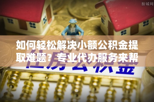 高陵如何轻松解决小额公积金提取难题？专业代办服务来帮忙