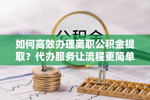 高陵如何高效办理离职公积金提取？代办服务让流程更简单