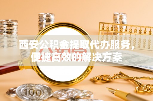 高陵西安公积金提取代办服务，便捷高效的解决方案