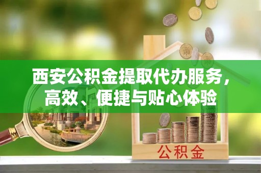 高陵西安公积金提取代办服务，高效、便捷与贴心体验