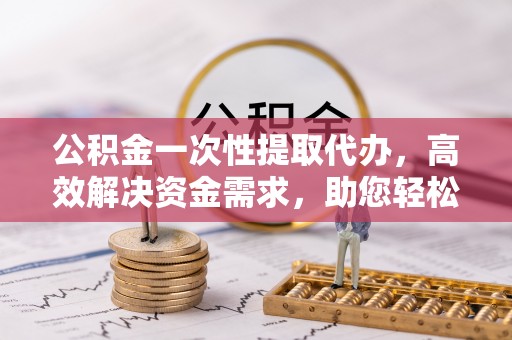 高陵公积金一次性提取代办，高效解决资金需求，助您轻松应对生活难题