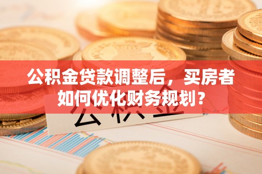 高陵公积金贷款调整后，买房者如何优化财务规划？