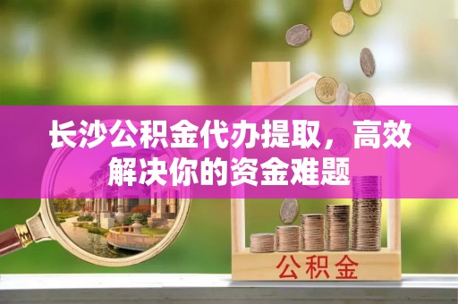 高陵长沙公积金代办提取，高效解决你的资金难题