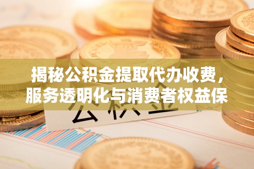 高陵揭秘公积金提取代办收费，服务透明化与消费者权益保障