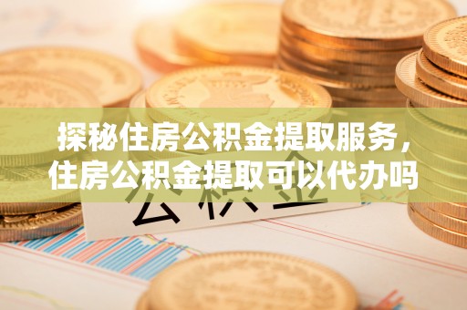 高陵探秘住房公积金提取服务，住房公积金提取可以代办吗的全方位解析