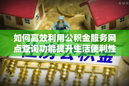 高陵如何高效利用公积金服务网点查询功能提升生活便利性