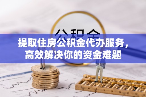 高陵提取住房公积金代办服务，高效解决你的资金难题