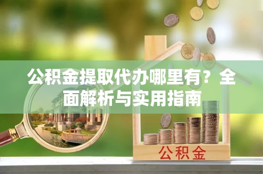 高陵公积金提取代办哪里有？全面解析与实用指南