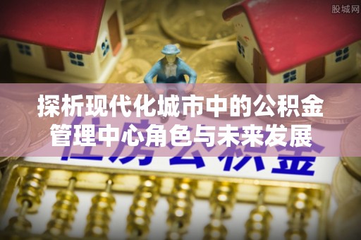 高陵探析现代化城市中的公积金管理中心角色与未来发展