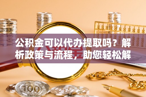 高陵公积金可以代办提取吗？解析政策与流程，助您轻松解决疑问