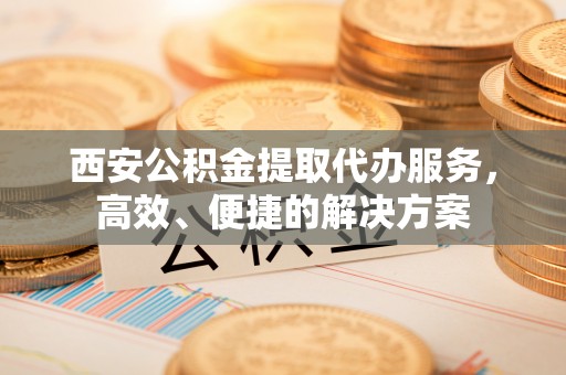 高陵西安公积金提取代办服务，高效、便捷的解决方案
