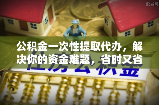 高陵公积金一次性提取代办，解决你的资金难题，省时又省心