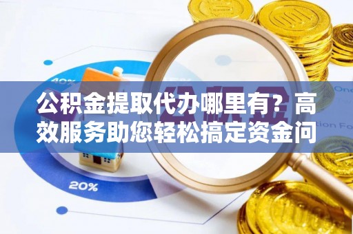 高陵公积金提取代办哪里有？高效服务助您轻松搞定资金问题