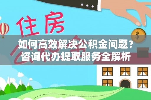 高陵如何高效解决公积金问题？咨询代办提取服务全解析