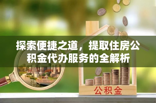 高陵探索便捷之道，提取住房公积金代办服务的全解析