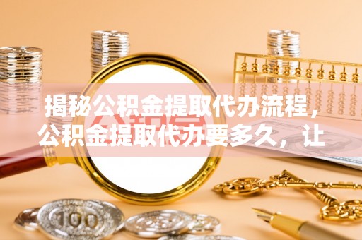 高陵揭秘公积金提取代办流程，公积金提取代办要多久，让你心中有数