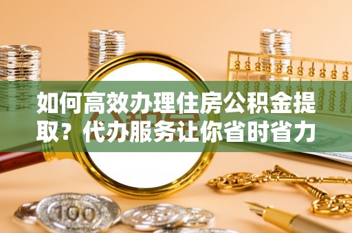 高陵如何高效办理住房公积金提取？代办服务让你省时省力