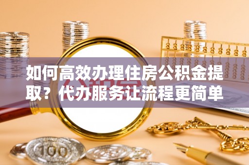高陵如何高效办理住房公积金提取？代办服务让流程更简单