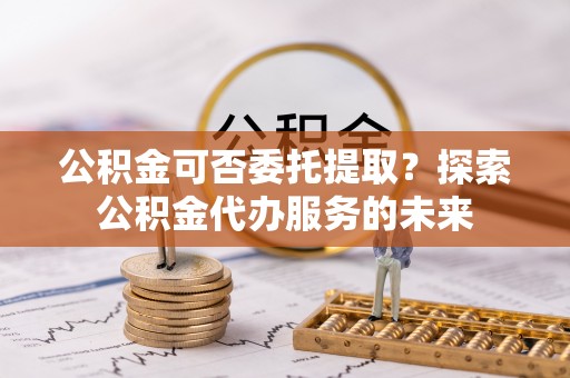 高陵公积金可否委托提取？探索公积金代办服务的未来